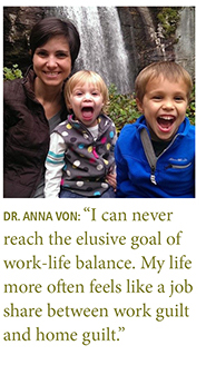 Quote from: Dr. Anna Von: “I can never reach the elusive goal of work-life balance. My life more often feels like a job share between work guilt and home guilt.”
